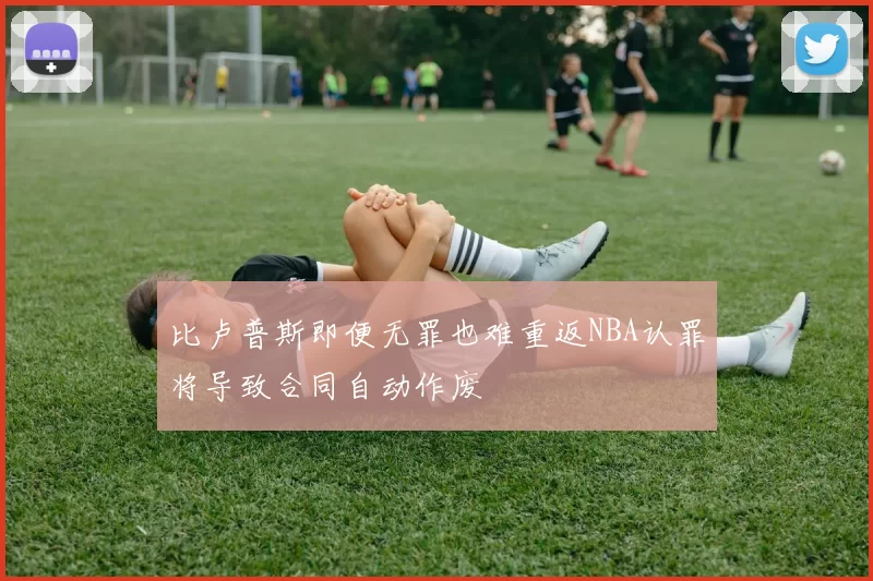 比卢普斯即便无罪也难重返NBA认罪将导致合同自动作废