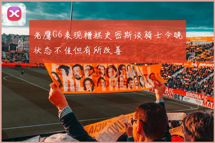 老鹰G6表现糟糕史密斯谈骑士今晚状态不佳但有所改善