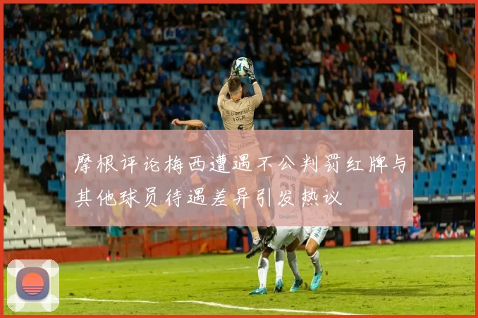 摩根评论梅西遭遇不公判罚红牌与其他球员待遇差异引发热议