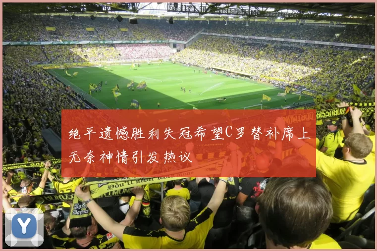 绝平遗憾胜利失冠希望C罗替补席上无奈神情引发热议