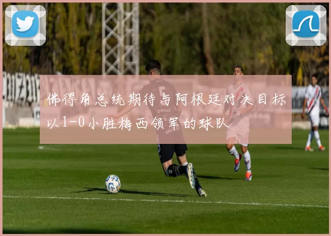佛得角总统期待与阿根廷对决目标以1-0小胜梅西领军的球队