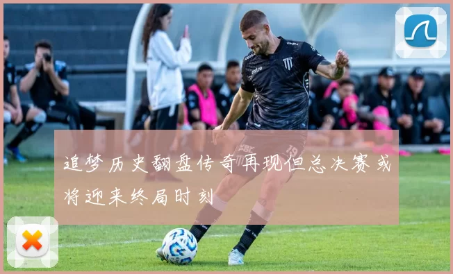 追梦历史翻盘传奇再现但总决赛或将迎来终局时刻
