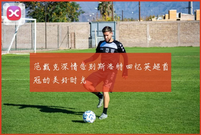 范戴克深情告别斯洛特回忆英超首冠的美好时光