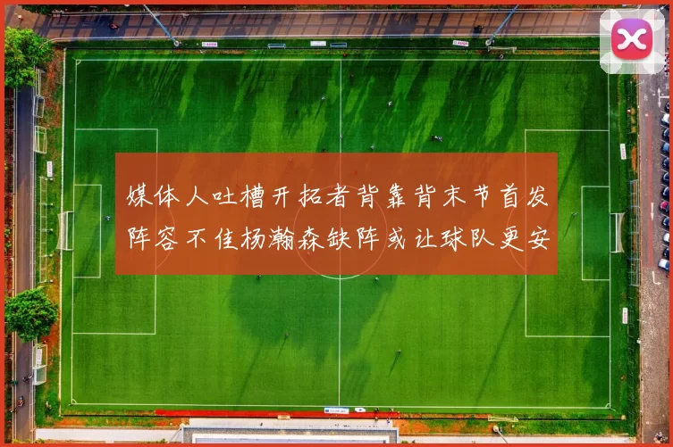 媒体人吐槽开拓者背靠背末节首发阵容不佳杨瀚森缺阵或让球队更安心