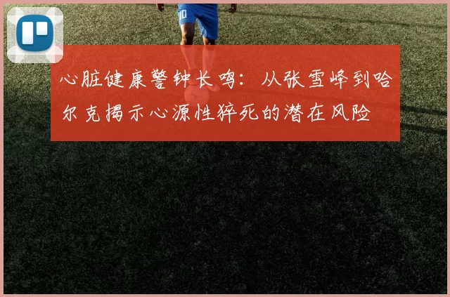 心脏健康警钟长鸣：从张雪峰到哈尔克揭示心源性猝死的潜在风险