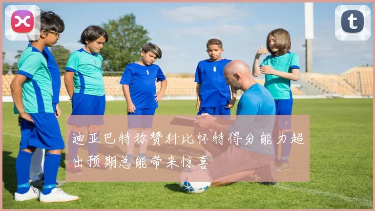迪亚巴特称赞科比怀特得分能力超出预期总能带来惊喜