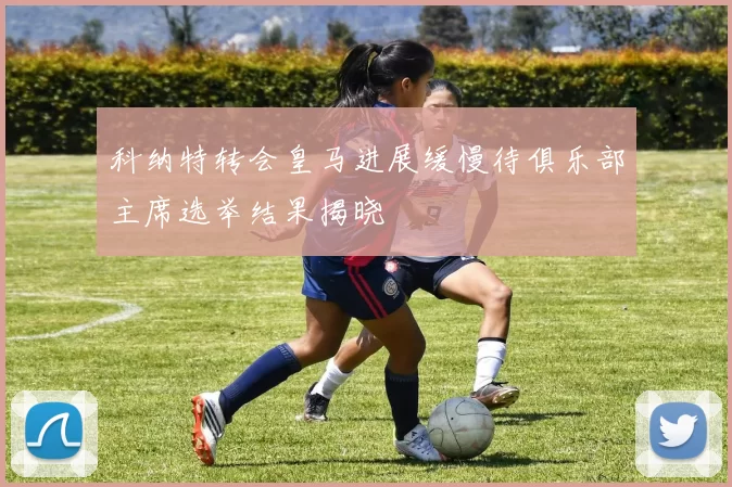 科纳特转会皇马进展缓慢待俱乐部主席选举结果揭晓