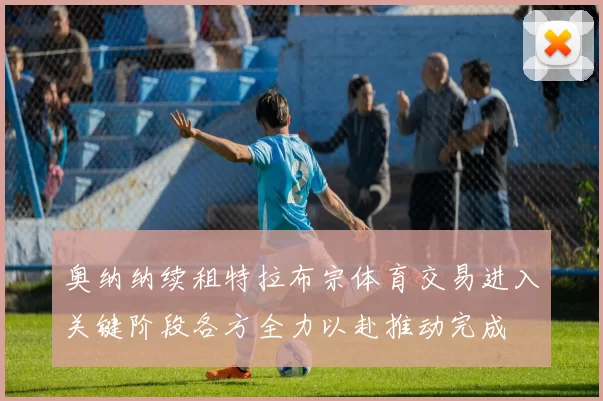 奥纳纳续租特拉布宗体育交易进入关键阶段各方全力以赴推动完成