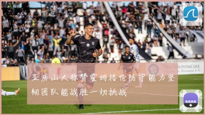 亚历山大称赞霍姆格伦防守能力坚韧团队能战胜一切挑战