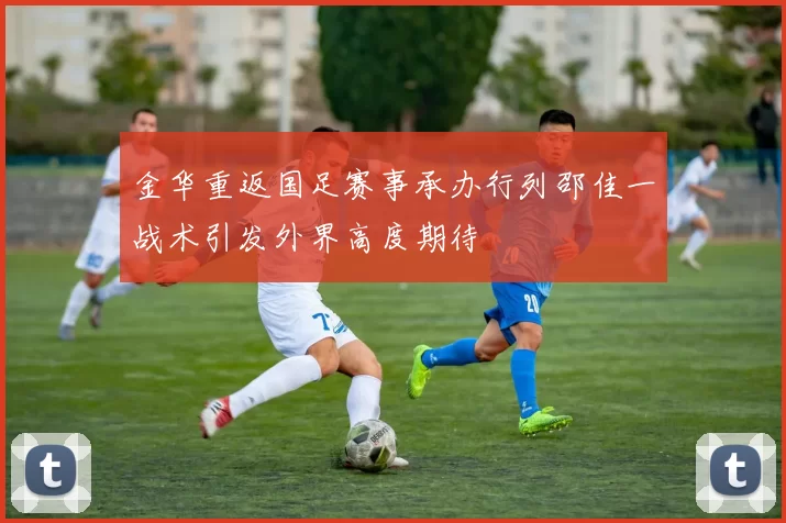金华重返国足赛事承办行列邵佳一战术引发外界高度期待
