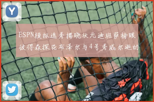 ESPN模拟选秀揭晓状元迪班萨榜眼彼得森探花布泽尔与4号秀威尔逊的精彩表现