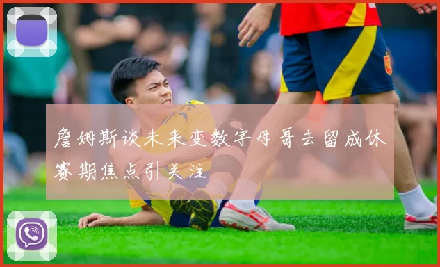 詹姆斯谈未来变数字母哥去留成休赛期焦点引关注